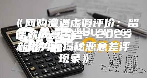 网购遭遇虚假评价：留评就成受害者？2025新形势下揭秘恶意差评现象