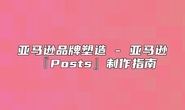 亚马逊品牌塑造 - 亚马逊『Posts』制作指南