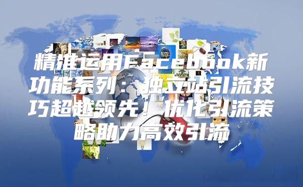 精准运用Facebook新功能系列：独立站引流技巧超越领先！优化引流策略助力高效引流
