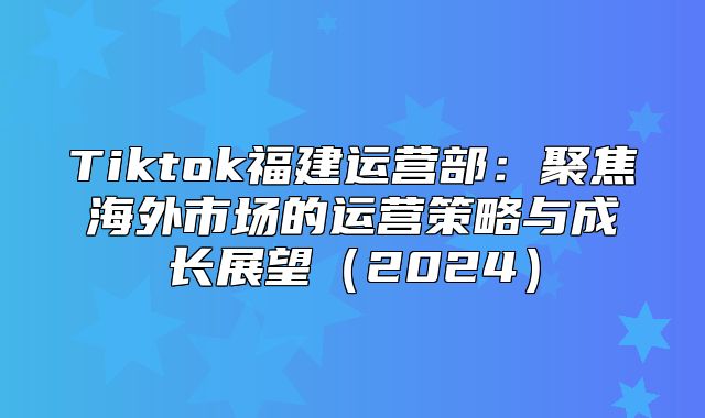 Tiktok福建运营部：聚焦海外市场的运营策略与成长展望2025