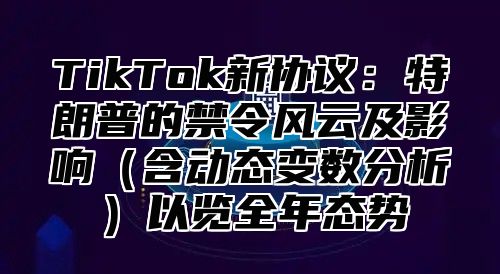 TikTok新协议：特朗普的禁令风云及影响含动态变数分析以览全年态势