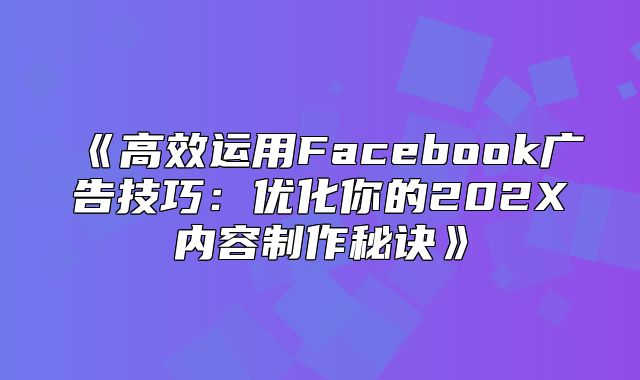 高效运用Facebook广告技巧：优化你的202X内容制作秘诀