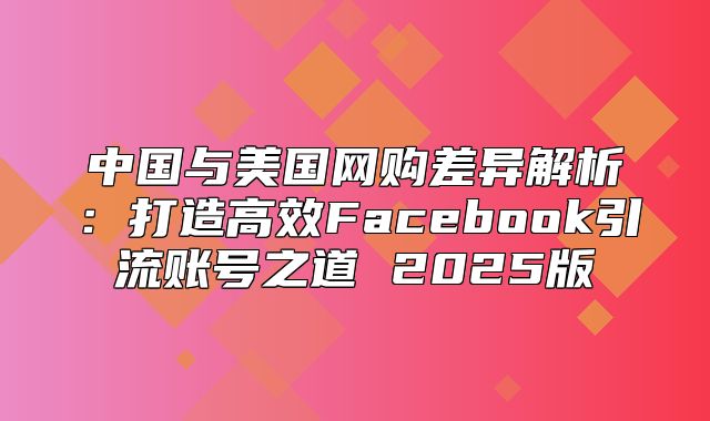中国与美国网购差异解析：打造高效Facebook引流账号之道 2025版