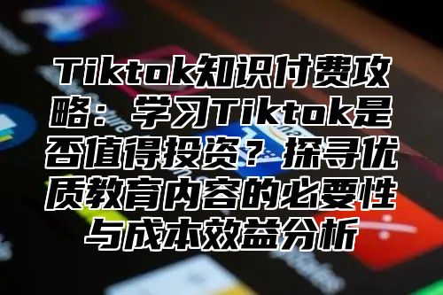 Tiktok知识付费攻略：学习Tiktok是否值得投资？探寻优质教育内容的必要性与成本效益分析