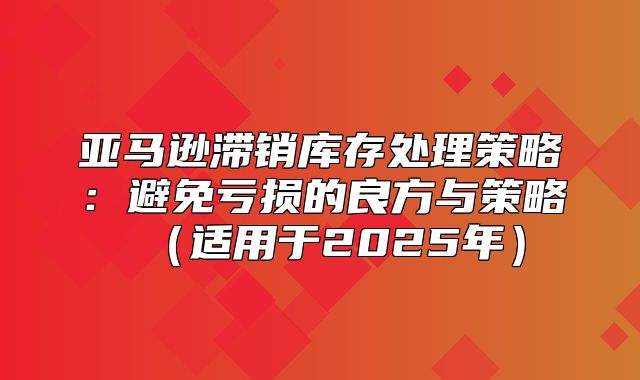 亚马逊滞销库存处理策略：避免亏损的良方与策略适用于2025年