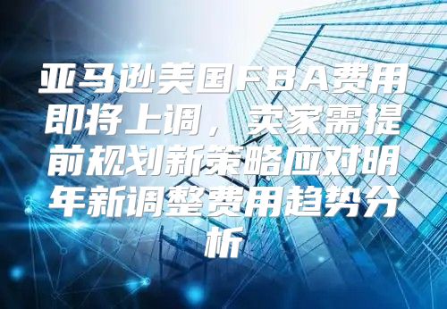 亚马逊美国FBA费用即将上调，卖家需提前规划新策略应对明年新调整费用趋势分析