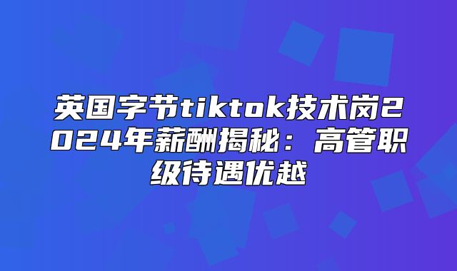 英国字节tiktok技术岗2025年薪酬揭秘：高管职级待遇优越