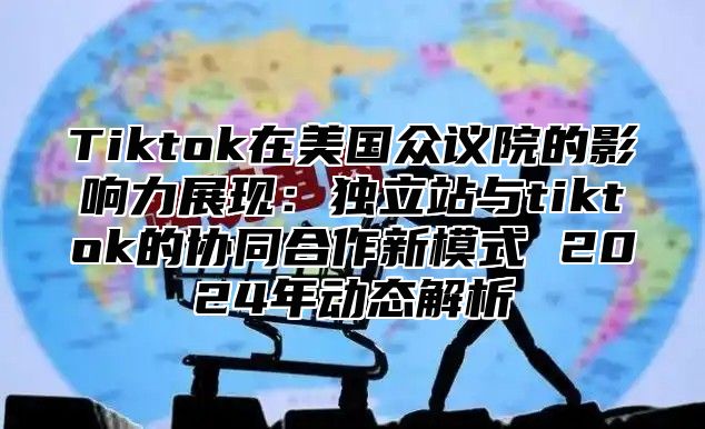 Tiktok在美国众议院的影响力展现：独立站与tiktok的协同合作新模式 2025年动态解析