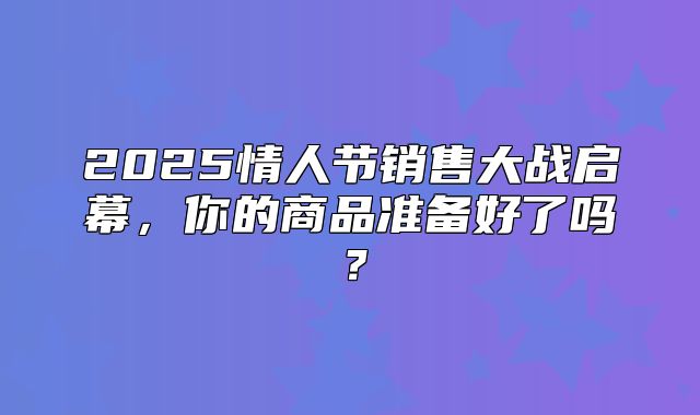 2025情人节销售大战启幕，你的商品准备好了吗？