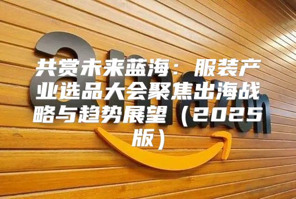 共赏未来蓝海：服装产业选品大会聚焦出海战略与趋势展望2025版
