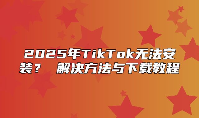 2025年TikTok无法安装？ 解决方法与下载教程