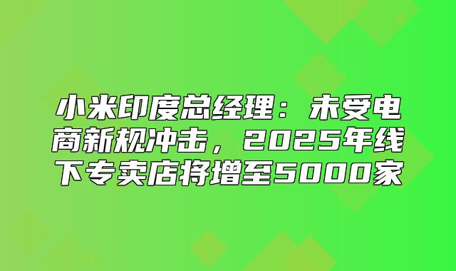 小米印度总经理：未受电商新规冲击，2025年线下专卖店将增至5000家