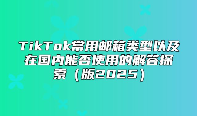 TikTok常用邮箱类型以及在国内能否使用的解答探索版2025