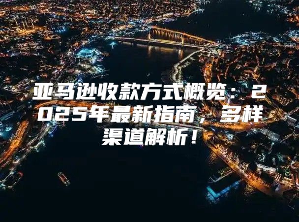 亚马逊收款方式概览：2025年最新指南，多样渠道解析！