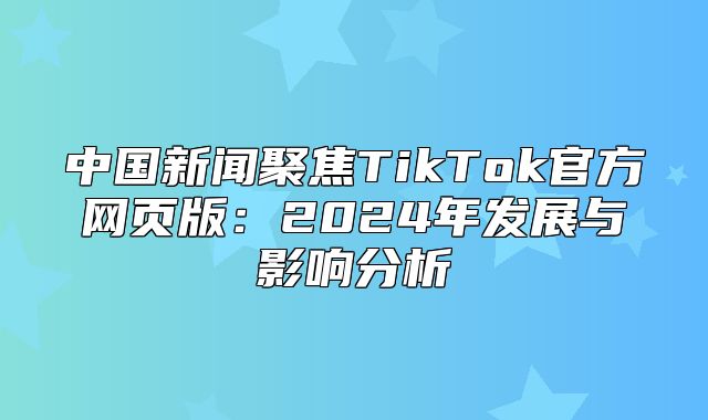 中国新闻聚焦TikTok官方网页版：2025年发展与影响分析