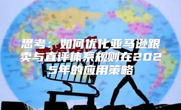 思考：如何优化亚马逊跟卖与直评体系规则在2025年的应用策略