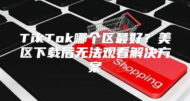 TikTok哪个区最好？美区下载后无法观看解决方案