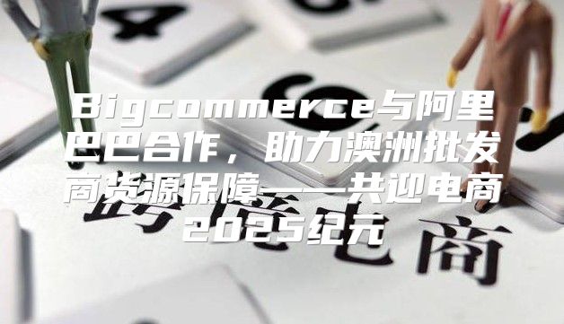 Bigcommerce与阿里巴巴合作，助力澳洲批发商货源保障——共迎电商2025纪元