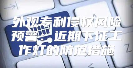 外观专利侵权风险预警：近期下证工作灯的防范措施