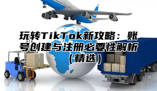 玩转TikTok新攻略：账号创建与注册必要性解析精选