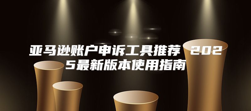亚马逊账户申诉工具推荐 2025最新版本使用指南