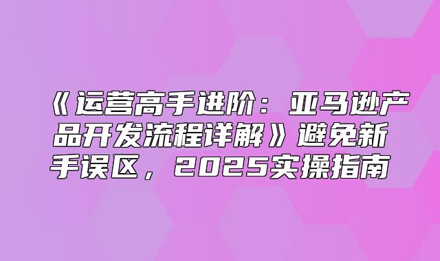 运营高手进阶：亚马逊产品开发流程详解避免新手误区，2025实操指南