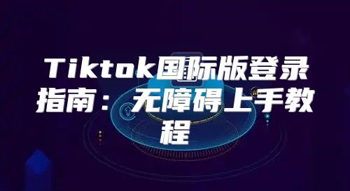 Tiktok国际版登录指南：无障碍上手教程