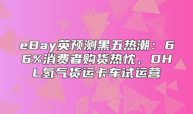 eBay英预测黑五热潮：66%消费者购货热忱，DHL氢气货运卡车试运营