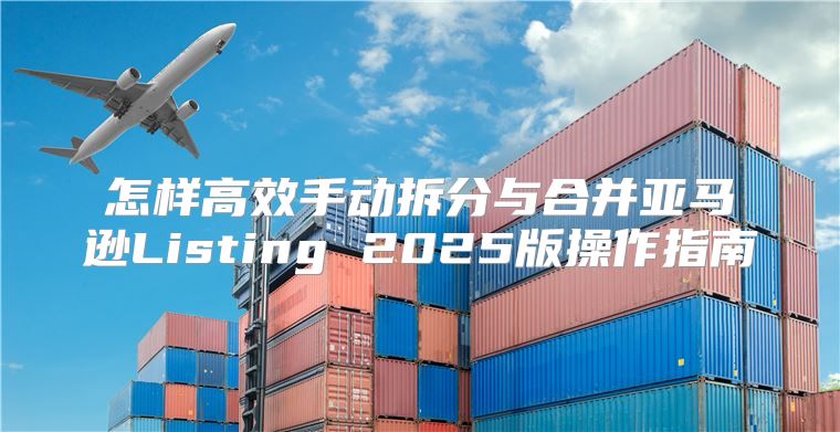怎样高效手动拆分与合并亚马逊Listing 2025版操作指南