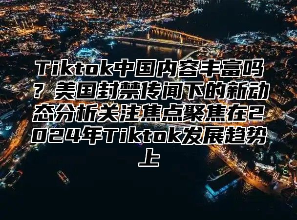 Tiktok中国内容丰富吗？美国封禁传闻下的新动态分析关注焦点聚焦在2025年Tiktok发展趋势上
