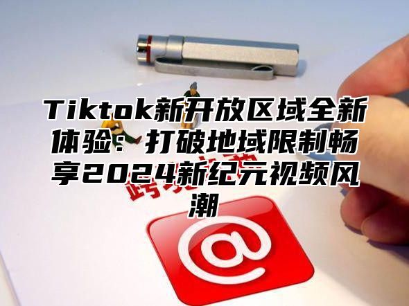Tiktok新开放区域全新体验：打破地域限制畅享2025新纪元视频风潮