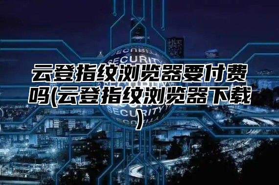 云登指纹浏览器要付费吗(云登指纹浏览器下载)