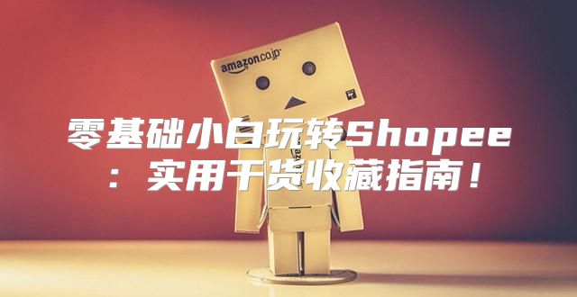 零基础小白玩转Shopee：实用干货收藏指南！