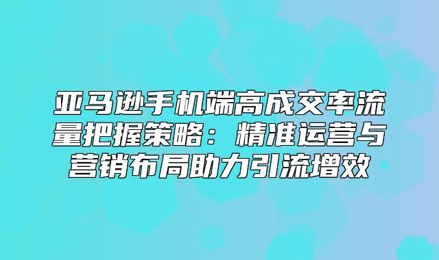亚马逊手机端高成交率流量把握策略：精准运营与营销布局助力引流增效
