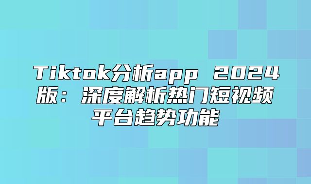 Tiktok分析app 2025版：深度解析热门短视频平台趋势功能