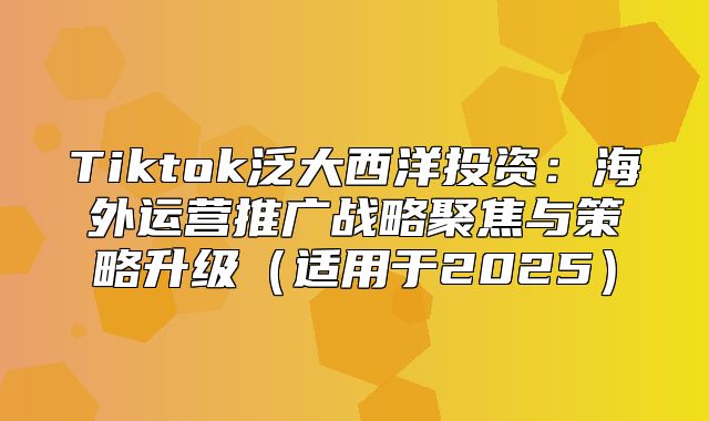 Tiktok泛大西洋投资：海外运营推广战略聚焦与策略升级适用于2025