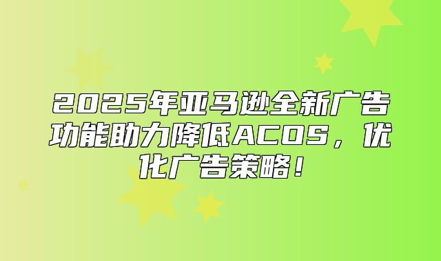 2025年亚马逊全新广告功能助力降低ACOS，优化广告策略！