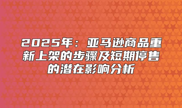 2025年：亚马逊商品重新上架的步骤及短期停售的潜在影响分析