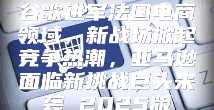 谷歌进军法国电商领域，新战场掀起竞争热潮，亚马逊面临新挑战巨头来袭 2025版