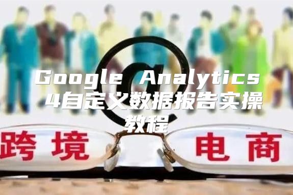 Google Analytics 4自定义数据报告实操教程