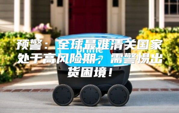 预警：全球最难清关国家处于高风险期，需警惕出货困境！