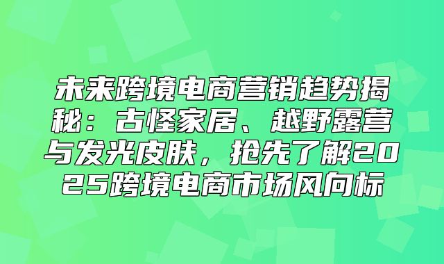 未来跨境电商营销趋势揭秘：古怪家居、越野露营与发光皮肤，抢先了解2025跨境电商市场风向标