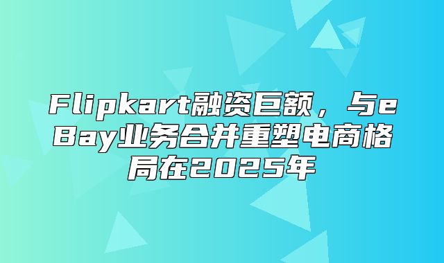 Flipkart融资巨额，与eBay业务合并重塑电商格局在2025年