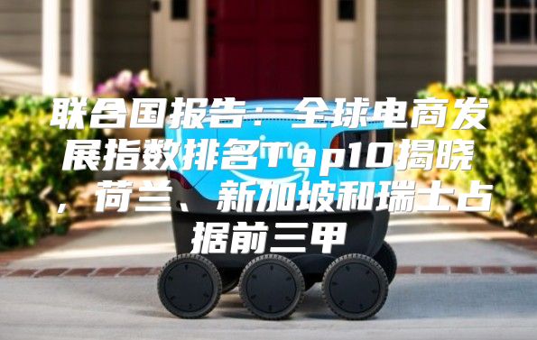 联合国报告：全球电商发展指数排名Top10揭晓，荷兰、新加坡和瑞士占据前三甲