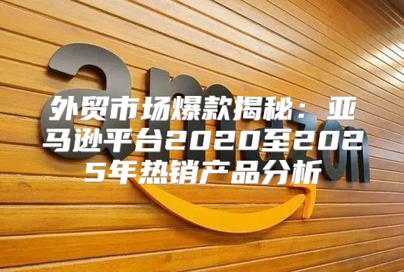 外贸市场爆款揭秘：亚马逊平台2020至2025年热销产品分析