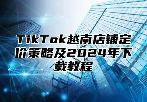 TikTok越南店铺定价策略及2025年下载教程