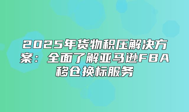 2025年货物积压解决方案：全面了解亚马逊FBA移仓换标服务