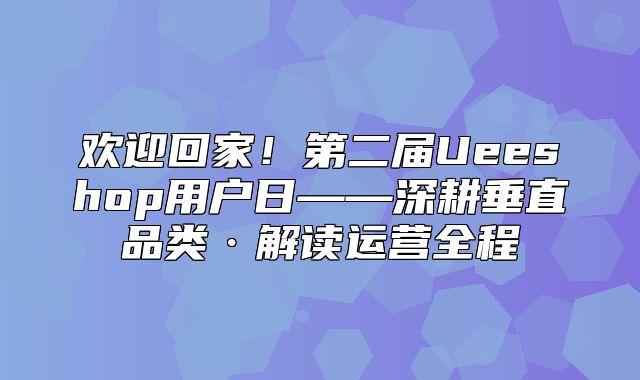 欢迎回家！第二届Ueeshop用户日——深耕垂直品类·解读运营全程