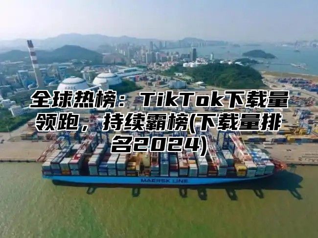 全球热榜：TikTok下载量领跑，持续霸榜(下载量排名2025)
