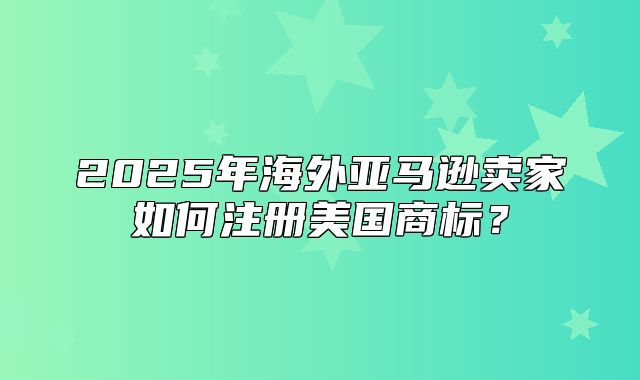 2025年海外亚马逊卖家如何注册美国商标？